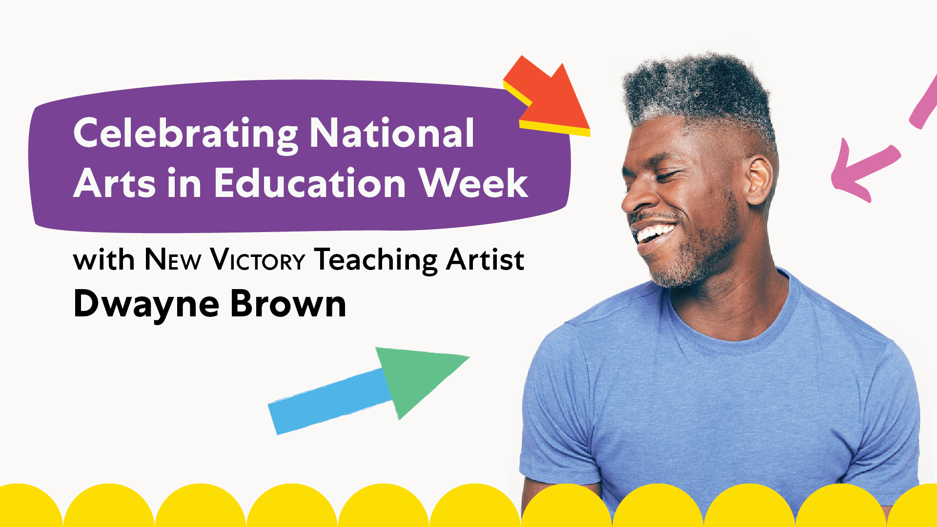 Three multi-color arrow graphics pointing to a man in a blue shirt with short, black and silver hair looking to the left and smiling against a white background, with the text Celebrating National Arts in Education Week with New Victory Teaching Artist Dwayne Brown on the left side of the image