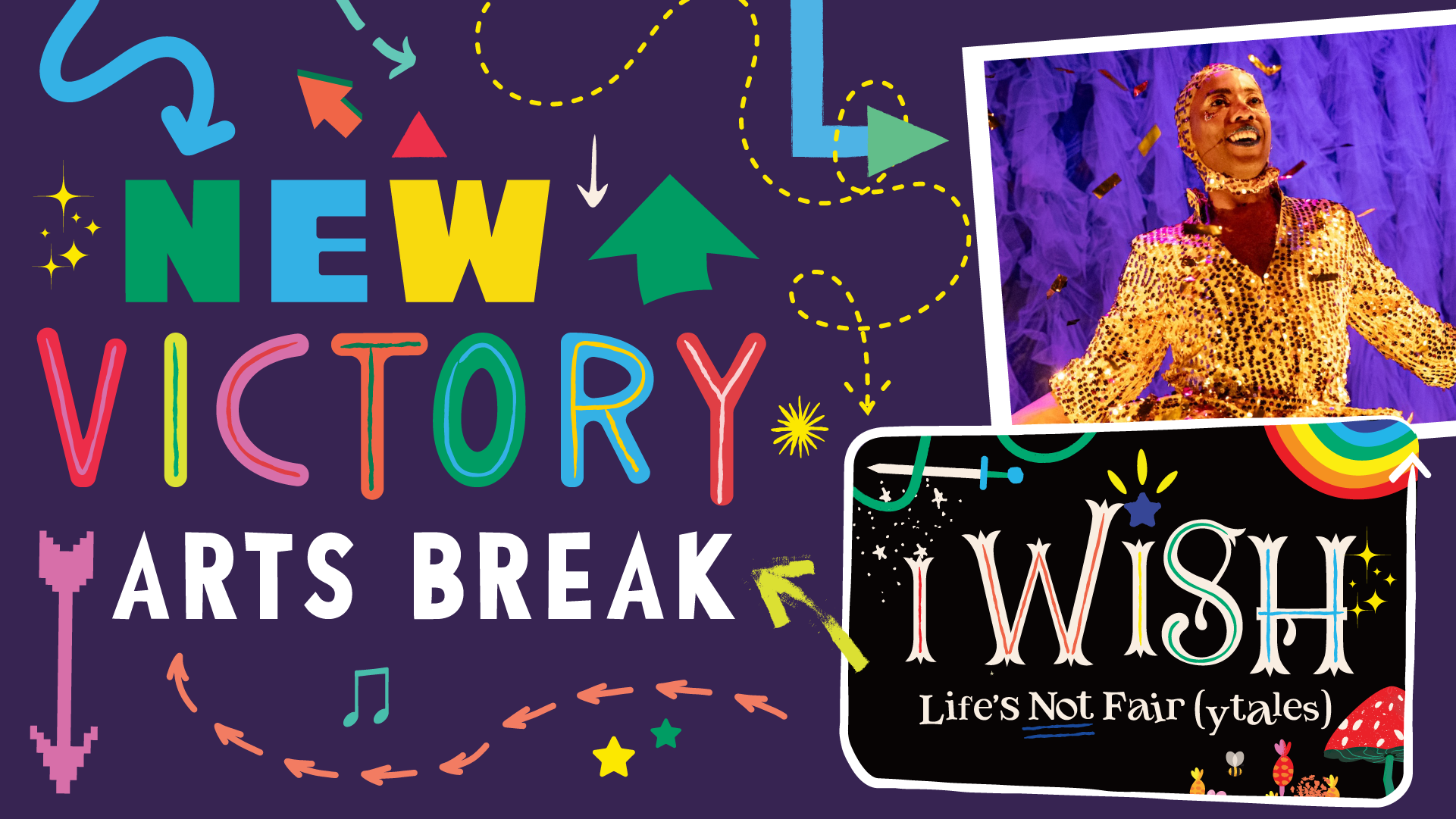 Colorful cartoon arrows surround the words New Victory Arts Break next to two small frames. One contains a photo of Effie dressed in a gold sequined jumpsuit, and the other contains the title of her show: I WISH, Life's not Fair(ytales), surrounded by illustrated fantastical elements—a mushroom, a sword, a rainbow, a vine.