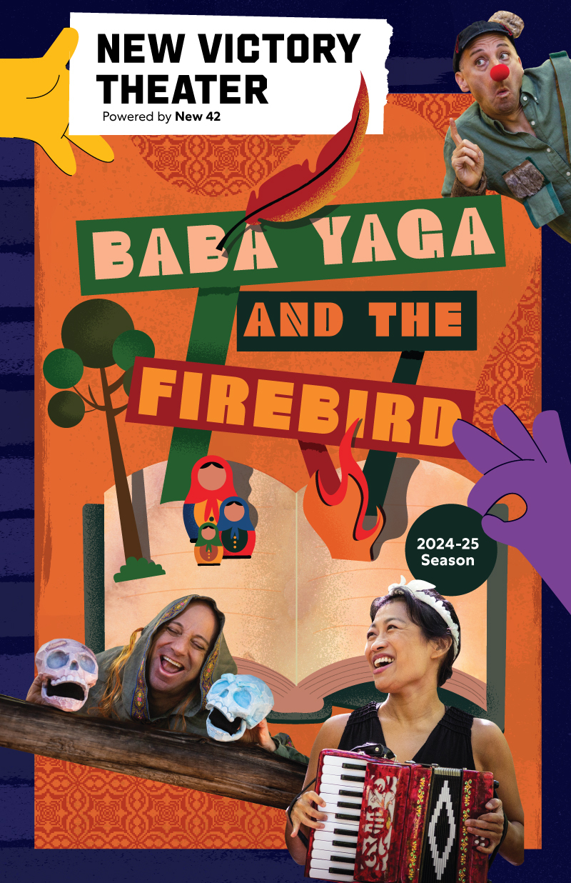 New Victory Theater Powered by New 42 presents BABA YAGA AND THE FIREBIRD in the 2024-25 Season. Beneath the text is an illustrated pop-up book with a tree, flame and three Russian nesting dolls coming out of it. Surrounding the text and illustrations are three photos of performers from the show.